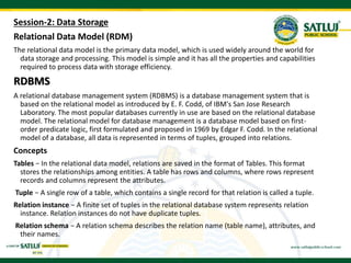 Session-2: Data Storage
Relational Data Model (RDM)
The relational data model is the primary data model, which is used widely around the world for
data storage and processing. This model is simple and it has all the properties and capabilities
required to process data with storage efficiency.
RDBMS
A relational database management system (RDBMS) is a database management system that is
based on the relational model as introduced by E. F. Codd, of IBM's San Jose Research
Laboratory. The most popular databases currently in use are based on the relational database
model. The relational model for database management is a database model based on first-
order predicate logic, first formulated and proposed in 1969 by Edgar F. Codd. In the relational
model of a database, all data is represented in terms of tuples, grouped into relations.
Concepts
Tables − In the relational data model, relations are saved in the format of Tables. This format
stores the relationships among entities. A table has rows and columns, where rows represent
records and columns represent the attributes.
Tuple − A single row of a table, which contains a single record for that relation is called a tuple.
Relation instance − A finite set of tuples in the relational database system represents relation
instance. Relation instances do not have duplicate tuples.
Relation schema − A relation schema describes the relation name (table name), attributes, and
their names.
 