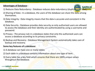 Advantages of Database :
1) Reduces Data Redundancy : Database reduces data redundancy (duplication of data)
2) Sharing of Data : In a database, the users of the database can share the data among
themselves.
3) Data Integrity : Data integrity means that the data is accurate and consistent in the
database.
4) Data Security : Database provides data security as only authorized users are allowed
to access the database and their identity are authenticated by using a username and
password.
5) Privacy : The privacy rule in a database states that only the authorized users can
access a database according to its privacy constraints.
6) Backup and Recovery : Database Management System automatically takes care of
backup and recovery.
Some key features of a database:
1) A database can have one or many tables.
2) Each table in a database contains information about one type of item.
3) Every table has a key field which ensures that there are 100% unique values
throughout the database.
 