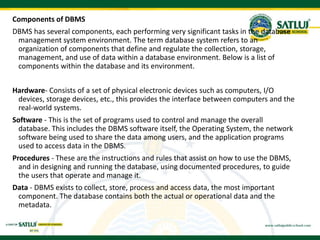 Components of DBMS
DBMS has several components, each performing very significant tasks in the database
management system environment. The term database system refers to an
organization of components that define and regulate the collection, storage,
management, and use of data within a database environment. Below is a list of
components within the database and its environment.
Hardware- Consists of a set of physical electronic devices such as computers, I/O
devices, storage devices, etc., this provides the interface between computers and the
real-world systems.
Software - This is the set of programs used to control and manage the overall
database. This includes the DBMS software itself, the Operating System, the network
software being used to share the data among users, and the application programs
used to access data in the DBMS.
Procedures - These are the instructions and rules that assist on how to use the DBMS,
and in designing and running the database, using documented procedures, to guide
the users that operate and manage it.
Data - DBMS exists to collect, store, process and access data, the most important
component. The database contains both the actual or operational data and the
metadata.
 