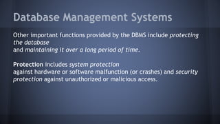 Database Management Systems
Other important functions provided by the DBMS include protecting
the database
and maintaining it over a long period of time.
Protection includes system protection
against hardware or software malfunction (or crashes) and security
protection against unauthorized or malicious access.
 