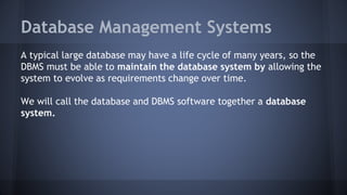 Database Management Systems
A typical large database may have a life cycle of many years, so the
DBMS must be able to maintain the database system by allowing the
system to evolve as requirements change over time.
We will call the database and DBMS software together a database
system.
 