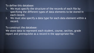 To define this database:
1. We must specify the structure of the records of each file by
specifying the different types of data elements to be stored in
each record.
2. We must also specify a data type for each data element within a
record.
To construct the database:
We store data to represent each student, course, section, grade
report and prerequisite as a record in the appropriate file.
 