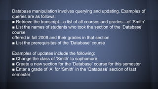 Database manipulation involves querying and updating. Examples of
queries are as follows:
■ Retrieve the transcript—a list of all courses and grades—of ‘Smith’
■ List the names of students who took the section of the ‘Database’
course
offered in fall 2008 and their grades in that section
■ List the prerequisites of the ‘Database’ course
Examples of updates include the following:
■ Change the class of ‘Smith’ to sophomore
■ Create a new section for the ‘Database’ course for this semester
■ Enter a grade of ‘A’ for ‘Smith’ in the ‘Database’ section of last
semester
 