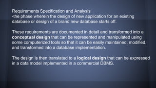 Requirements Specification and Analysis
-the phase wherein the design of new application for an existing
database or design of a brand new database starts off.
These requirements are documented in detail and transformed into a
conceptual design that can be represented and manipulated using
some computerized tools so that it can be easily maintained, modified,
and transformed into a database implementation.
The design is then translated to a logical design that can be expressed
in a data model implemented in a commercial DBMS.
 