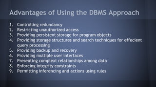 Advantages of Using the DBMS Approach
1. Controlling redundancy
2. Restricting unauthorized access
3. Providing persistent storage for program objects
4. Providing storage structures and search techniques for effecient
query processing
5. Providing backup and recovery
6. Providing multiple user interfaces
7. Presenting complext relationships among data
8. Enforcing integrity constraints
9. Permitting inferencing and actions using rules
 