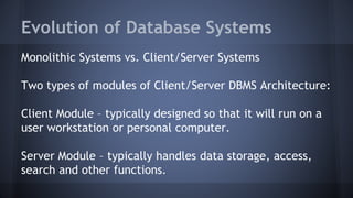 Evolution of Database Systems
Monolithic Systems vs. Client/Server Systems
Two types of modules of Client/Server DBMS Architecture:
Client Module – typically designed so that it will run on a
user workstation or personal computer.
Server Module – typically handles data storage, access,
search and other functions.
 