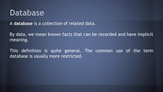 Database
A database is a collection of related data.
By data, we mean known facts that can be recorded and have implicit
meaning.
This definition is quite general. The common use of the term
database is usually more restricted.
 