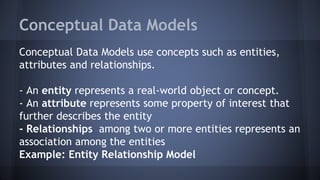 Conceptual Data Models
Conceptual Data Models use concepts such as entities,
attributes and relationships.
- An entity represents a real-world object or concept.
- An attribute represents some property of interest that
further describes the entity
- Relationships among two or more entities represents an
association among the entities
Example: Entity Relationship Model
 