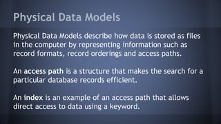 Physical Data Models
Physical Data Models describe how data is stored as files
in the computer by representing information such as
record formats, record orderings and access paths.
An access path is a structure that makes the search for a
particular database records efficient.
An index is an example of an access path that allows
direct access to data using a keyword.
 