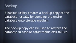 Backup
A backup utility creates a backup copy of the
database, usually by dumping the entire
database onto storage medium.
The backup copy can be used to restore the
database in case of catastrophic disk failure.
 