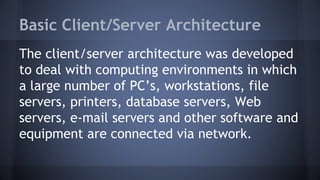 Basic Client/Server Architecture
The client/server architecture was developed
to deal with computing environments in which
a large number of PC’s, workstations, file
servers, printers, database servers, Web
servers, e-mail servers and other software and
equipment are connected via network.
 