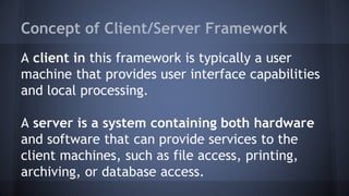 Concept of Client/Server Framework
A client in this framework is typically a user
machine that provides user interface capabilities
and local processing.
A server is a system containing both hardware
and software that can provide services to the
client machines, such as file access, printing,
archiving, or database access.
 