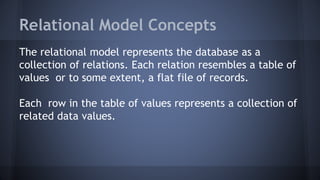 Relational Model Concepts
The relational model represents the database as a
collection of relations. Each relation resembles a table of
values or to some extent, a flat file of records.
Each row in the table of values represents a collection of
related data values.
 