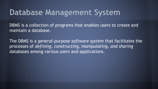Database Management System
DBMS is a collection of programs that enables users to create and
maintain a database.
The DBMS is a general-purpose software system that facilitates the
processes of defining, constructing, manipulating, and sharing
databases among various users and applications.
 