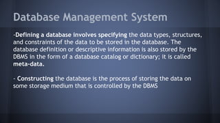 Database Management System
-Defining a database involves specifying the data types, structures,
and constraints of the data to be stored in the database. The
database definition or descriptive information is also stored by the
DBMS in the form of a database catalog or dictionary; it is called
meta-data.
- Constructing the database is the process of storing the data on
some storage medium that is controlled by the DBMS
 