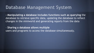 Database Management System
- Manipulating a database includes functions such as querying the
database to retrieve specific data, updating the database to reflect
changes in the miniworld and generating reports from the data
- Sharing a database allows multiple
users and programs to access the database simultaneously.
 