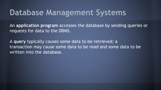 Database Management Systems
An application program accesses the database by sending queries or
requests for data to the DBMS.
A query typically causes some data to be retrieved; a
transaction may cause some data to be read and some data to be
written into the database.
 