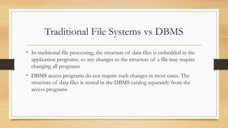 Traditional File Systems vs DBMS
• In traditional file processing, the structure of data files is embedded in the
application programs, so any changes to the structure of a file may require
changing all programs
• DBMS access programs do not require such changes in most cases. The
structure of data files is stored in the DBMS catalog separately from the
access programs
 