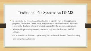Traditional File Systems vs DBMS
• In traditional file processing, data definition is typically part of the application
programs themselves. Hence, these programs are constrained to work with only
one specific database, whose structure is declared in the application programs.
• Whereas file-processing software can access only specific databases, DBMS
software
can access diverse databases by extracting the database definitions from the catalog
and using these definitions.
 