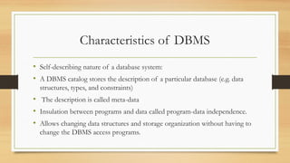 Characteristics of DBMS
• Self-describing nature of a database system:
• A DBMS catalog stores the description of a particular database (e.g. data
structures, types, and constraints)
• The description is called meta-data
• Insulation between programs and data called program-data independence.
• Allows changing data structures and storage organization without having to
change the DBMS access programs.
 