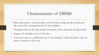 Characteristics of DBMS
• Data Abstraction- A data model is used to hide storage details and present
the users with a conceptual view of the database.
• Programs refer to the data model constructs rather than data storage details
• Support of multiple views of the data
• Each user may see a different view of the database, which describes only the
data of interest to that user.
 
