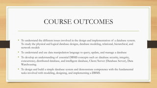 COURSE OUTCOMES
• To understand the different issues involved in the design and implementation of a database system.
To study the physical and logical database designs, database modeling, relational, hierarchical, and
network models
• To understand and use data manipulation language to query, update, and manage a database
• To develop an understanding of essential DBMS concepts such as: database security, integrity,
concurrency, distributed database, and intelligent database, Client/Server (Database Server), Data
Warehousing.
• To design and build a simple database system and demonstrate competence with the fundamental
tasks involved with modeling, designing, and implementing a DBMS.
 