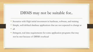 DBMS may not be suitable for..
• Scenarios with High initial investment in hardware, software, and training
• Simple, well-defined database applications that are not expected to change at
• all
• Stringent, real-time requirements for some application programs that may
not be met because of DBMS overhead
 