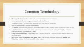 Common Terminology
• Client: typically designed so that it will run on a user workstation or personal computer.
• Server: typically handles data storage, access, search, and other functions
• An entity represents a real-world object or concept, such as an employee or a project
• from the miniworld that is described in the database.
• An attribute represents some property of interest that further describes an entity, such as the employee’s name or salary.
• A relationship among two or more entities represents an association among the entities, for example, a works-on
relationship between an employee and a project.
• Entity-Relationship model—a popular high-level conceptual data model. Chapter 8 describes additional abstractions
used for advanced
• Data models: widely used relational data model, as well as the so-called legacy data models—the network and
hierarchical models—that have been widely used in the past.
 
