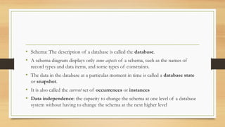 • Schema: The description of a database is called the database.
• A schema diagram displays only some aspects of a schema, such as the names of
record types and data items, and some types of constraints.
• The data in the database at a particular moment in time is called a database state
or snapshot.
• It is also called the current set of occurrences or instances
• Data independence: the capacity to change the schema at one level of a database
system without having to change the schema at the next higher level
 