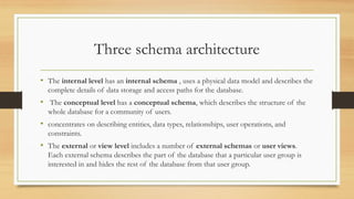 Three schema architecture
• The internal level has an internal schema , uses a physical data model and describes the
complete details of data storage and access paths for the database.
• The conceptual level has a conceptual schema, which describes the structure of the
whole database for a community of users.
• concentrates on describing entities, data types, relationships, user operations, and
constraints.
• The external or view level includes a number of external schemas or user views.
Each external schema describes the part of the database that a particular user group is
interested in and hides the rest of the database from that user group.
 