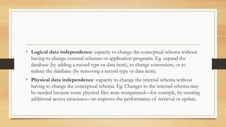 • Logical data independence: capacity to change the conceptual schema without
having to change external schemas or application programs. Eg. expand the
database (by adding a record type or data item), to change constraints, or to
reduce the database (by removing a record type or data item).
• Physical data independence :capacity to change the internal schema without
having to change the conceptual schema. Eg. Changes to the internal schema may
be needed because some physical files were reorganized—for example, by creating
additional access structures—to improve the performance of retrieval or update.
 