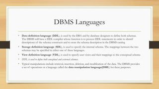 DBMS Languages
• Data definition language (DDL), is used by the DBA and by database designers to define both schemas.
The DBMS will have a DDL compiler whose function is to process DDL statements in order to identif
descriptions of the schema constructs and to store the schema description in the DBMS catalog
• Storage definition language (SDL), is used to specify the internal schema. The mappings between the two
schemas may be specified in either one of these languages.
• View definition language (VDL), is used to specify user views and their mappings to the conceptual schema
• DDL is used to define both conceptual and external schemas.
• Typical manipulations include retrieval, insertion, deletion, and modification of the data. The DBMS provides
a set of operations or a language called the data manipulation language(DML) for these purposes.
 