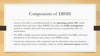 Components of DBMS
• Access to the disk is controlled primarily by the operating system (OS), which
schedules disk read/write. Many DBMSs have their own buffer management
module to schedule disk read/write, because this has a considerable effect on
performance.
• The DDL compiler processes schema definitions, specified in the DDL, and stores
descriptions of the schemas (meta-data) in the DBMS catalog
• Casual users and persons with occasional need for information from the database
interact using some form of interface, which we call the interactive query interface
 
