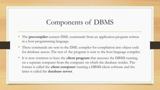 Components of DBMS
• The precompiler extracts DML commands from an application program written
in a host programming language.
• These commands are sent to the DML compiler for compilation into object code
for database access. The rest of the program is sent to the host language compiler.
• It is now common to have the client program that accesses the DBMS running
on a separate computer from the computer on which the database resides. The
former is called the client computer running a DBMS client software and the
latter is called the database server.
 