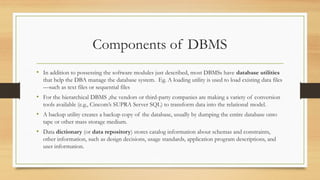 Components of DBMS
• In addition to possessing the software modules just described, most DBMSs have database utilities
that help the DBA manage the database system. Eg. A loading utility is used to load existing data files
—such as text files or sequential files
• For the hierarchical DBMS ,the vendors or third-party companies are making a variety of conversion
tools available (e.g., Cincom’s SUPRA Server SQL) to transform data into the relational model.
• A backup utility creates a backup copy of the database, usually by dumping the entire database onto
tape or other mass storage medium.
• Data dictionary (or data repository) stores catalog information about schemas and constraints,
other information, such as design decisions, usage standards, application program descriptions, and
user information.
 