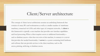 Client/Server architecture
The concept of client/server architecture assumes an underlying framework that
consists of many PCs and workstations as well as a smaller number of mainframe
machines, connected via LANs and other types of computer networks. A client in
this framework is typically a user machine that provides user interface capabilities
and local processing. When a client requires access to additional functionality—
such as database access—that does not exist at that machine, it connects to a server
that provides the needed functionality. A server is a system containing both hardware
and software that can provide services to the client machines, such as file
access, printing, archiving, or database access.
 