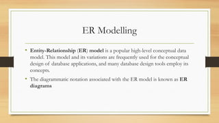 ER Modelling
• Entity-Relationship (ER) model is a popular high-level conceptual data
model. This model and its variations are frequently used for the conceptual
design of database applications, and many database design tools employ its
concepts.
• The diagrammatic notation associated with the ER model is known as ER
diagrams
 