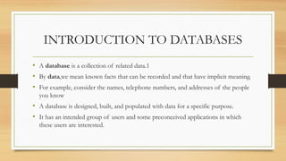 INTRODUCTION TO DATABASES
• A database is a collection of related data.1
• By data,we mean known facts that can be recorded and that have implicit meaning.
• For example, consider the names, telephone numbers, and addresses of the people
you know
• A database is designed, built, and populated with data for a specific purpose.
• It has an intended group of users and some preconceived applications in which
these users are interested.
 