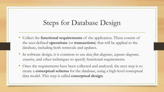 Steps for Database Design
• Collect the functional requirements of the application. These consist of
the user-defined operations (or transactions) that will be applied to the
database, including both retrievals and updates.
• In software design, it is common to use data flow diagrams, sequence diagrams,
scenarios, and other techniques to specify functional requirements.
• Once the requirements have been collected and analyzed, the next step is to
create a conceptual schema for the database, using a high-level conceptual
data model. This step is called conceptual design.
 