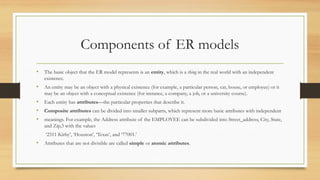 Components of ER models
• The basic object that the ER model represents is an entity, which is a thing in the real world with an independent
existence.
• An entity may be an object with a physical existence (for example, a particular person, car, house, or employee) or it
may be an object with a conceptual existence (for instance, a company, a job, or a university course).
• Each entity has attributes—the particular properties that describe it.
• Composite attributes can be divided into smaller subparts, which represent more basic attributes with independent
• meanings. For example, the Address attribute of the EMPLOYEE can be subdivided into Street_address, City, State,
and Zip,3 with the values
‘2311 Kirby’, ‘Houston’, ‘Texas’, and ‘77001.’
• Attributes that are not divisible are called simple or atomic attributes.
 