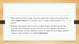• Most attributes have a single value for a particular entity; such attributes are
called single-valued. For example, Age is a single-valued attribute of a
person.
• Similarly, one person may not have a college degree, another person may
have one, and a third person may have two or more degrees; therefore,
different people can have different numbers of values for the College_degrees
attribute. Such attributes are called multivalued.
 