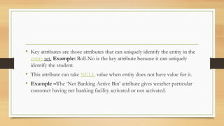 • Key attributes are those attributes that can uniquely identify the entity in the
entity set. Example: Roll-No is the key attribute because it can uniquely
identify the student.
• This attribute can take NULL value when entity does not have value for it.
• Example –The ‘Net Banking Active Bin’ attribute gives weather particular
customer having net banking facility activated or not activated.
 