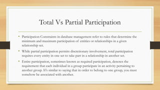 Total Vs Partial Participation
• Participation Constraints in database management refer to rules that determine the
minimum and maximum participation of entities or relationships in a given
relationship set.
• While partial participation permits discretionary involvement, total participation
requires every entity in one set to take part in a relationship in another set.
• Entire participation, sometimes known as required participation, denotes the
requirement that each individual in a group participate in an activity pertaining to
another group. It's similar to saying that in order to belong to one group, you must
somehow be associated with another.
 