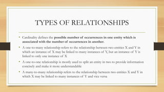 TYPES OF RELATIONSHIPS
• Cardinality defines the possible number of occurrences in one entity which is
associated with the number of occurrences in another.
• A one-to-many relationship refers to the relationship between two entities X and Y in
which an instance of X may be linked to many instances of Y, but an instance of Y is
linked to only one instance of X
• A one-to-one relationship is mostly used to split an entity in two to provide information
concisely and make it more understandable
• A many-to-many relationship refers to the relationship between two entities X and Y in
which X may be linked to many instances of Y and vice versa
 
