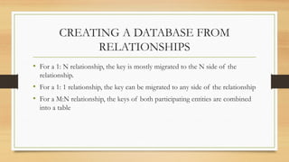 CREATING A DATABASE FROM
RELATIONSHIPS
• For a 1: N relationship, the key is mostly migrated to the N side of the
relationship.
• For a 1: 1 relationship, the key can be migrated to any side of the relationship
• For a M:N relationship, the keys of both participating entities are combined
into a table
 