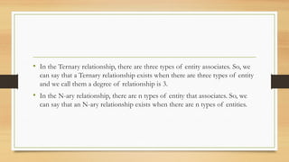 • In the Ternary relationship, there are three types of entity associates. So, we
can say that a Ternary relationship exists when there are three types of entity
and we call them a degree of relationship is 3.
• In the N-ary relationship, there are n types of entity that associates. So, we
can say that an N-ary relationship exists when there are n types of entities.
 