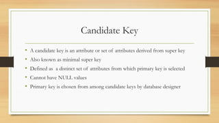 Candidate Key
• A candidate key is an attribute or set of attributes derived from super key
• Also known as minimal super key
• Defined as a distinct set of attributes from which primary key is selected
• Cannot have NULL values
• Primary key is chosen from among candidate keys by database designer
 