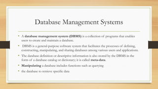 Database Management Systems
• A database management system (DBMS) is a collection of programs that enables
users to create and maintain a database.
• DBMS is a general-purpose software system that facilitates the processes of defining,
constructing, manipulating, and sharing databases among various users and applications.
• The database definition or descriptive information is also stored by the DBMS in the
form of a database catalog or dictionary; it is called meta-data.
• Manipulating a database includes functions such as querying
• the database to retrieve specific data
 