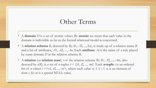 Other Terms
• A domain D is a set of atomic values. By atomic we mean that each value in the
domain is indivisible as far as the formal relational model is concerned.
• A relation schema R, denoted by R(A1, A2, ...,An), is made up of a relation name R
and a list of attributes, A1, A2, ..., An. Each attribute Ai is the name of a role played
by some domain D in the relation schema R.
• A relation (or relation state) r of the relation schema R(A1, A2, ..., An), also
denoted by r(R), is a set of n-tuples r = {t1, t2, ..., tm}. Each n-tuple t is an ordered
list of n values t =<v1, v2, ..., vn>, where each value vi, 1 ≤ i ≤ n, is an element of
dom (Ai) or is a special NULL value.
 