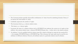 • The Cartesian product specifies all possible combinations of values from the underlying domains. Hence, if
we denote the total number of values
• Cardinality represents the number of tuples
• The lowercase letters q, r, s denote relation states.
• The letters t, u, v denote tuples.
• In general, the name of a relation schema such as STUDENT also indicates the current set of tuples in that
relation—the current relation state—whereas STUDENT(Name, Ssn, ...) refers only to the relation schema.
• An attribute A can be qualified with the relation name R to which it belongs by using the dot notation R.A
—for example, STUDENT.Name or STUDENT.Age. This is because the same name may be used for two
attributes in different relations. However, all attribute names in a particular relation must be distinct.
 